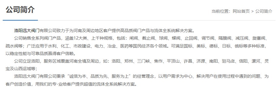 洛陽遠(yuǎn)大閥門主營閥門閘閥,截止閥,球閥,蝶閥,止回閥,調(diào)節(jié)閥,隔膜閥,減壓閥,旋塞閥,疏水閥等12大類.廣泛用于水利,化工,市政建設(shè),電力等領(lǐng)域.服務(wù)于洛陽,鄭州,三門峽,焦作,平頂山,許昌,濟(jì)源,南陽,駐馬店,信陽,漯河,靈寶及山西運(yùn)城等地;為河南及周邊客戶提供高品質(zhì)閥門與流體全系統(tǒng)解決方案.